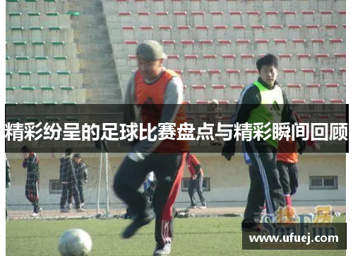 精彩纷呈的足球比赛盘点与精彩瞬间回顾